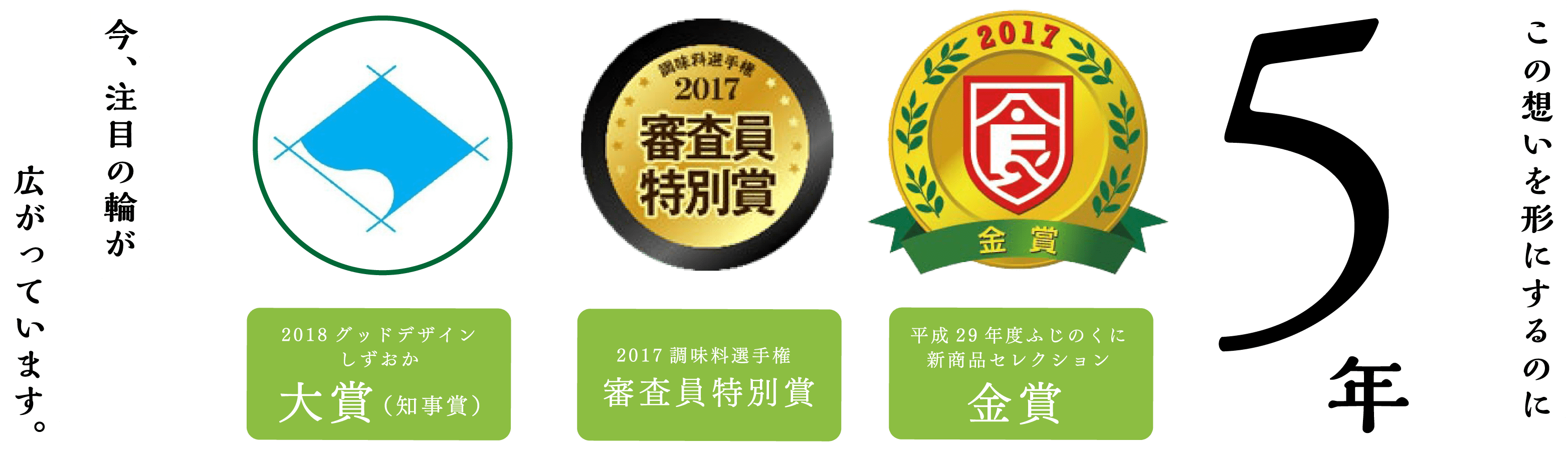 この想いを形にするのに5年 今、注目の輪が広がっています。2018グッドデザインしずおか 大賞（知事賞）／2017調味料選手権 審査員特別賞／平成29年度ふじのくに新商品セレクション 金賞