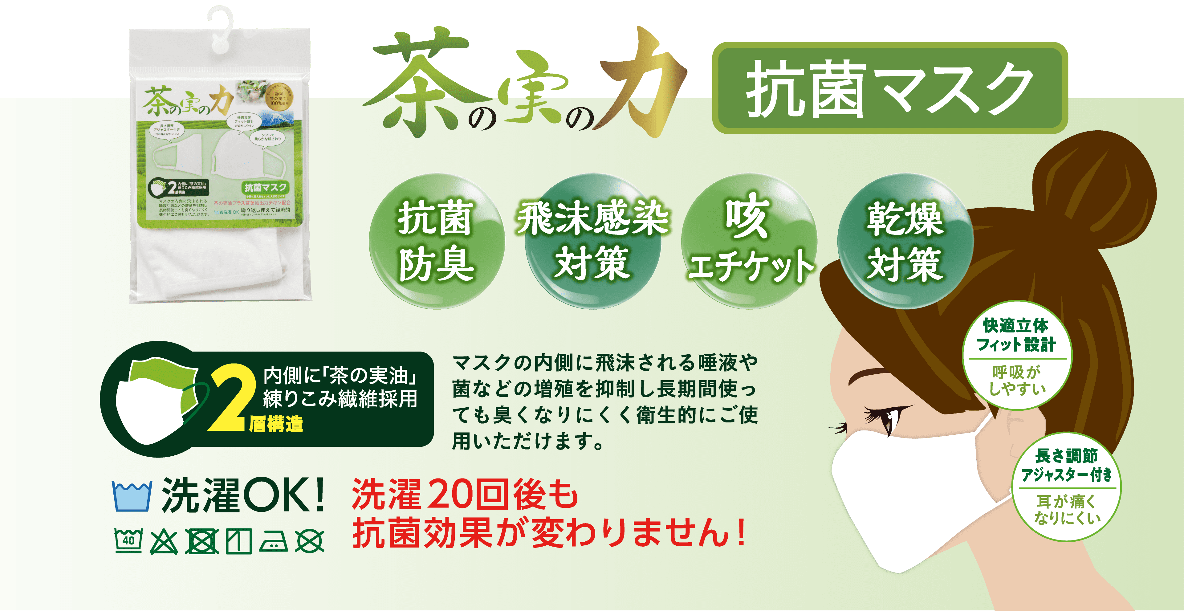 茶の実の力 抗菌マスク「抗菌防臭/飛沫感染対策/咳エチケット/乾燥対策」内側に「茶の実油」練りこみ繊維採用2層構造。マスクの内側に飛沫される唾液や菌などの増殖を抑制し長期間使っても臭くなりにくく衛生的にご使用いただけます。洗濯OK！洗濯20回後も抗菌効果が変わりません！快適立体フィット設計で呼吸がしやすい。長屋調節アジャスター付きで耳が痛くなりにくい。